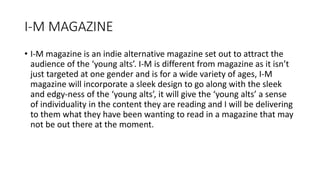 I-M MAGAZINE
• I-M magazine is an indie alternative magazine set out to attract the
audience of the ‘young alts’. I-M is different from magazine as it isn’t
just targeted at one gender and is for a wide variety of ages, I-M
magazine will incorporate a sleek design to go along with the sleek
and edgy-ness of the ‘young alts’, it will give the ‘young alts’ a sense
of individuality in the content they are reading and I will be delivering
to them what they have been wanting to read in a magazine that may
not be out there at the moment.