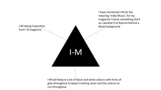 I-M
I-M taking inspiration
from I-D magazine
I have shortened I-M for the
meaning ‘Indie Music’, for my
magazine I chose something short
as I wanted it to feature behind a
block background
I-M will feature a lot of black and white colours with hints of
grey throughout to keep it looking clean and the colours to
run throughout