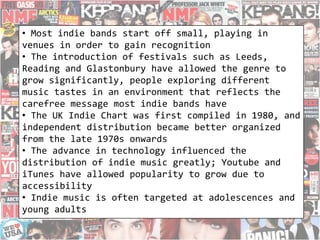 • Most indie bands start off small, playing in
venues in order to gain recognition
• The introduction of festivals such as Leeds,
Reading and Glastonbury have allowed the genre to
grow significantly, people exploring different
music tastes in an environment that reflects the
carefree message most indie bands have
• The UK Indie Chart was first compiled in 1980, and
independent distribution became better organized
from the late 1970s onwards
• The advance in technology influenced the
distribution of indie music greatly; Youtube and
iTunes have allowed popularity to grow due to
accessibility
• Indie music is often targeted at adolescences and
young adults
 