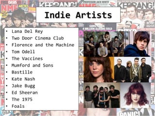 Indie Artists
• Lana Del Rey
• Two Door Cinema Club
• Florence and the Machine
• Tom Odell
• The Vaccines
• Mumford and Sons
• Bastille
• Kate Nash
• Jake Bugg
• Ed Sheeran
• The 1975
• Foals
 