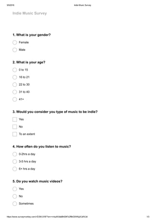 5/5/2016 Indie Music Survey
https://www.surveymonkey.com/r/D3WJVXF?sm=mkpXh3deBh03K%2f9kG0VKlg%3d%3d 1/3
Indie Music Survey
1. What is your gender?
Female
Male
2. What is your age?
0 to 15
16 to 21
22 to 30
31 to 40
41+
3. Would you consider you type of music to be indie?
Yes
No
To an extent
4. How often do you listen to music?
0­2hrs a day
3­5 hrs a day
6+ hrs a day
5. Do you watch music videos?
Yes
No
Sometimes
 