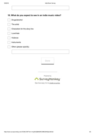 5/5/2016 Indie Music Survey
https://www.surveymonkey.com/r/D3WJVXF?sm=mkpXh3deBh03K%2f9kG0VKlg%3d%3d 3/3
Powered by
See how easy it is to create a survey.
10. What do you expect to see in an indie music video?
Drugs/alcohol 
The artist
Characters for the story line
Love/hate
Violence
Instruments
Other (please specify)
Done
 