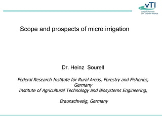 Scope and prospects of micro irrigation Dr. Heinz  Sourell Federal Research Institute for Rural Areas, Forestry and Fisheries, Germany Institute of Agricultural Technology and Biosystems Engineering, Braunschweig, Germany 