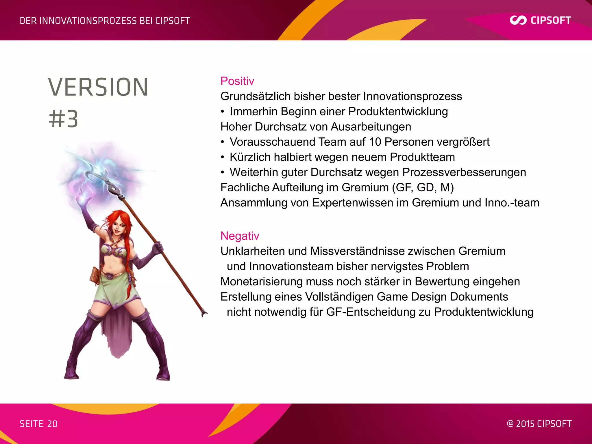 Positiv
Grundsätzlich bisher bester Innovationsprozess
• Immerhin Beginn einer Produktentwicklung
Hoher Durchsatz von Ausarbeitungen
• Vorausschauend Team auf 10 Personen vergrößert
• Kürzlich halbiert wegen neuem Produktteam
• Weiterhin guter Durchsatz wegen Prozessverbesserungen
Fachliche Aufteilung im Gremium (GF, GD, M)
Ansammlung von Expertenwissen im Gremium und Inno.-team
Negativ
Unklarheiten und Missverständnisse zwischen Gremium
und Innovationsteam bisher nervigstes Problem
Monetarisierung muss noch stärker in Bewertung eingehen
Erstellung eines Vollständigen Game Design Dokuments
nicht notwendig für GF-Entscheidung zu Produktentwicklung
 