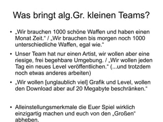 Was bringt alg.Gr. kleinen Teams?
● „Wir brauchen 1000 schöne Waffen und haben einen
Monat Zeit.“ / „Wir brauchen bis morgen noch 1000
unterschiedliche Waffen, egal wie.“
● Unser Team hat nur einen Artist, wir wollen aber eine
riesige, frei begehbare Umgebung. / „Wir wollen jeden
Tag ein neues Level veröffentlichen.“ (...und trotzdem
noch etwas anderes arbeiten)
● „Wir wollen [unglaublich viel] Grafik und Level, wollen
den Download aber auf 20 Megabyte beschränken.“
● Alleinstellungsmerkmale die Euer Spiel wirklich
einzigartig machen und euch von den „Großen“
abheben.
 