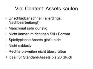 Viel Content: Assets kaufen
✔ Unschlagbar schnell (allerdings:
Nachbearbeitung!)
✔ Manchmal sehr günstig
✗ Nicht immer im richtigen Stil / Format
✗ Spieltypische Assets gibt’s nicht
✗ Nicht exklusiv
✗ Rechte bisweilen nicht überprüfbar
➔ ideal für Standard-Assets bis 20 Stück
 