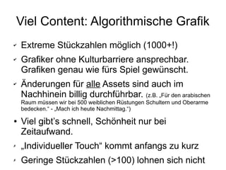 Viel Content: Algorithmische Grafik
✔ Extreme Stückzahlen möglich (1000+!)
✔ Grafiker ohne Kulturbarriere ansprechbar.
Grafiken genau wie fürs Spiel gewünscht.
✔ Änderungen für alle Assets sind auch im
Nachhinein billig durchführbar. (z.B. „Für den arabischen
Raum müssen wir bei 500 weiblichen Rüstungen Schultern und Oberarme
bedecken.“ - „Mach ich heute Nachmittag.“)
● Viel gibt’s schnell, Schönheit nur bei
Zeitaufwand.
✗ „Individueller Touch“ kommt anfangs zu kurz
✗ Geringe Stückzahlen (>100) lohnen sich nicht
 