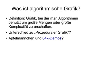 Was ist algorithmische Grafik?
● Definition: Grafik, bei der man Algorithmen
benutzt um große Mengen oder große
Komplexität zu erschaffen.
● Unterschied zu „Prozeduraler Grafik“?
● Apfelmännchen und 64k-Demos?
 