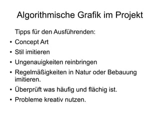 Algorithmische Grafik im Projekt
Tipps für den Ausführenden:
● Concept Art
● Stil imitieren
● Ungenauigkeiten reinbringen
● Regelmäßigkeiten in Natur oder Bebauung
imitieren.
● Überprüft was häufig und flächig ist.
● Probleme kreativ nutzen.
 