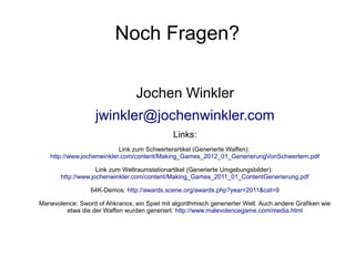 Noch Fragen?
Jochen Winkler
jwinkler@jochenwinkler.com
Links:
Link zum Schwerterartikel (Generierte Waffen):
http://www.jochenwinkler.com/content/Making_Games_2012_01_GenerierungVonSchwertern.pdf
Link zum Weltraumstationartikel (Generierte Umgebungsbilder):
http://www.jochenwinkler.com/content/Making_Games_2011_01_ContentGenerierung.pdf
64K-Demos: http://awards.scene.org/awards.php?year=2011&cat=9
Manevolence: Sword of Ahkranox, ein Spiel mit algorithmisch generierter Welt. Auch andere Grafiken wie
etwa die der Waffen wurden generiert: http://www.malevolencegame.com/media.html
 