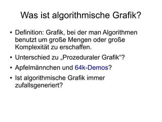 Was ist algorithmische Grafik?
● Definition: Grafik, bei der man Algorithmen
benutzt um große Mengen oder große
Komplexität zu erschaffen.
● Unterschied zu „Prozeduraler Grafik“?
● Apfelmännchen und 64k-Demos?
● Ist algorithmische Grafik immer
zufallsgeneriert?
 