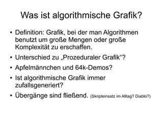 Was ist algorithmische Grafik?
● Definition: Grafik, bei der man Algorithmen
benutzt um große Mengen oder große
Komplexität zu erschaffen.
● Unterschied zu „Prozeduraler Grafik“?
● Apfelmännchen und 64k-Demos?
● Ist algorithmische Grafik immer
zufallsgeneriert?
● Übergänge sind fließend. (Skripteinsatz im Alltag? Diablo?)
 