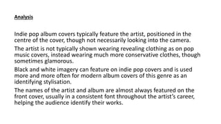 Indie pop album covers typically feature the artist, positioned in the
centre of the cover, though not necessarily looking into the camera.
The artist is not typically shown wearing revealing clothing as on pop
music covers, instead wearing much more conservative clothes, though
sometimes glamorous.
Black and white imagery can feature on indie pop covers and is used
more and more often for modern album covers of this genre as an
identifying stylisation.
The names of the artist and album are almost always featured on the
front cover, usually in a consistent font throughout the artist’s career,
helping the audience identify their works.
Analysis
