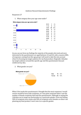 Audience Research Questionnaire Findings
Responses 27
1. What category does your age come under?

As you can see form my findings the majority of the people who took and were
interested in the questionnaire are aged between 16 and 20, with a massive 88%
of responses coming from this age group I will need to take this into account
when I’m focusing my target audience for my final product. Originally I did plan
my target audience around this specific age and this questionnaire has just
reinforced my idea.
2. What gender are you?

When I first made this questionnaire I thought that the most responses I would
receive would be form male recipients, so I was quite surprised when I saw the
number of female recipients that took the questionnaire. Although in saying this
I did plan not to target my final product at a particular gender. Form my finding
50% of recipients were males and 50% of recipients were females so when I am
planning my final product I won’t aim it at a specific gender.

 