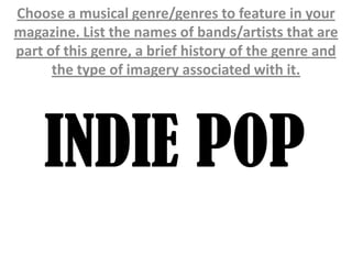 Choose a musical genre/genres to feature in your
magazine. List the names of bands/artists that are
part of this genre, a brief history of the genre and
      the type of imagery associated with it.




    INDIE POP
 