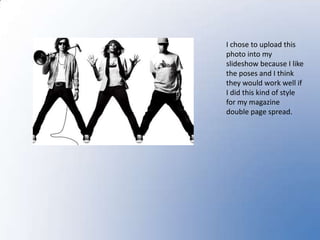 I chose to upload this photo into my slideshow because I like the poses and I think they would work well if I did this kind of style for my magazine double page spread.