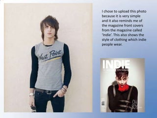 I chose to upload this photo  because it is very simple and it also reminds me of the magazine front covers from the magazine called ‘Indie’. This also shows the style of clothing which indie people wear.