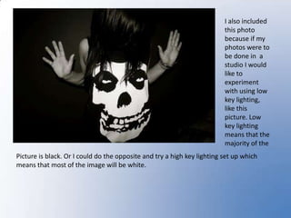I also included this photo because if my photos were to be done in  a studio I would like to experiment with using low key lighting, like this picture. Low key lighting means that the majority of the Picture is black. Or I could do the opposite and try a high key lighting set up which means that most of the image will be white. 