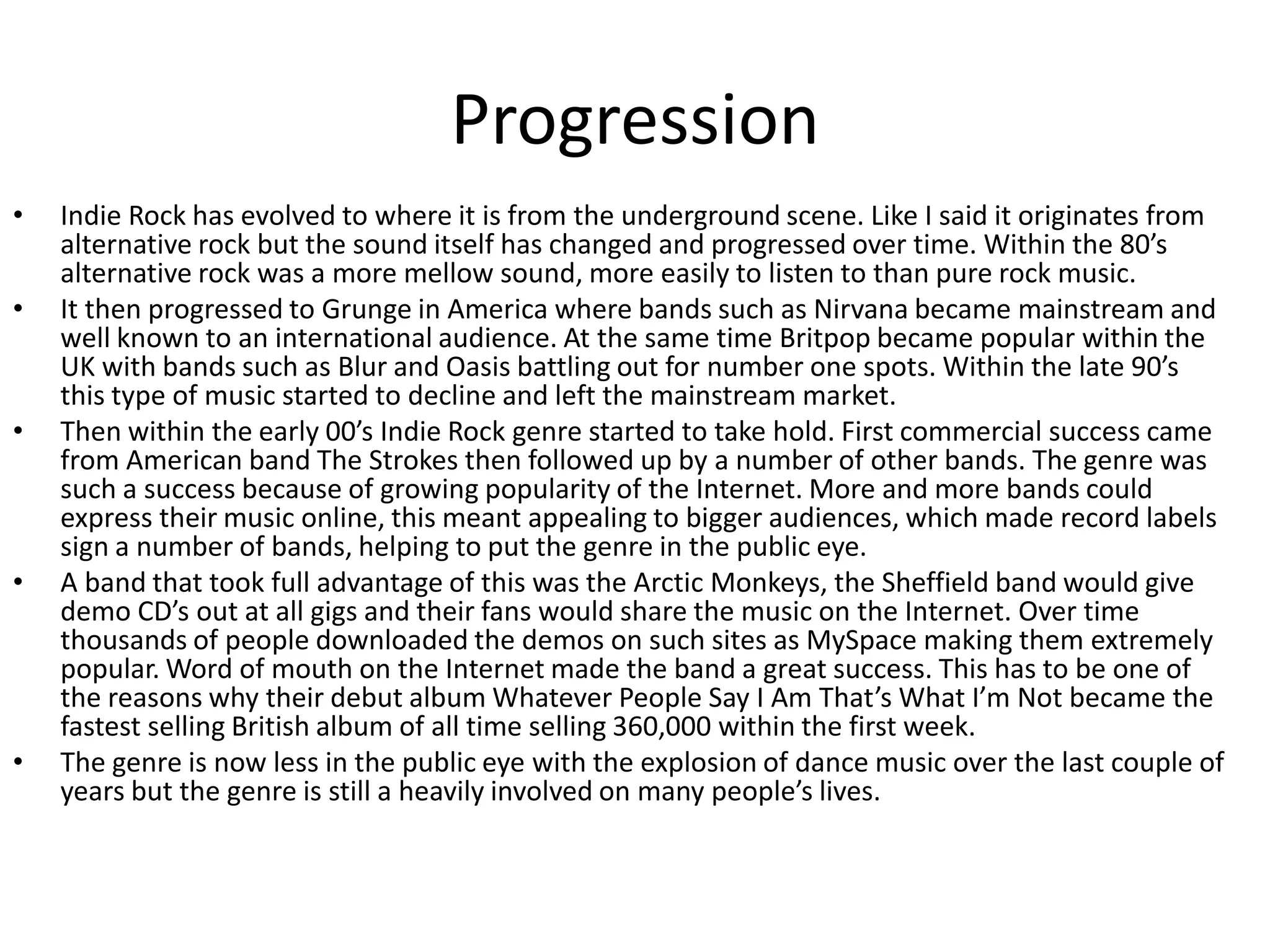 Progression
•   Indie Rock has evolved to where it is from the underground scene. Like I said it originates from
    alternative rock but the sound itself has changed and progressed over time. Within the 80’s
    alternative rock was a more mellow sound, more easily to listen to than pure rock music.
•   It then progressed to Grunge in America where bands such as Nirvana became mainstream and
    well known to an international audience. At the same time Britpop became popular within the
    UK with bands such as Blur and Oasis battling out for number one spots. Within the late 90’s
    this type of music started to decline and left the mainstream market.
•   Then within the early 00’s Indie Rock genre started to take hold. First commercial success came
    from American band The Strokes then followed up by a number of other bands. The genre was
    such a success because of growing popularity of the Internet. More and more bands could
    express their music online, this meant appealing to bigger audiences, which made record labels
    sign a number of bands, helping to put the genre in the public eye.
•   A band that took full advantage of this was the Arctic Monkeys, the Sheffield band would give
    demo CD’s out at all gigs and their fans would share the music on the Internet. Over time
    thousands of people downloaded the demos on such sites as MySpace making them extremely
    popular. Word of mouth on the Internet made the band a great success. This has to be one of
    the reasons why their debut album Whatever People Say I Am That’s What I’m Not became the
    fastest selling British album of all time selling 360,000 within the first week.
•   The genre is now less in the public eye with the explosion of dance music over the last couple of
    years but the genre is still a heavily involved on many people’s lives.
 