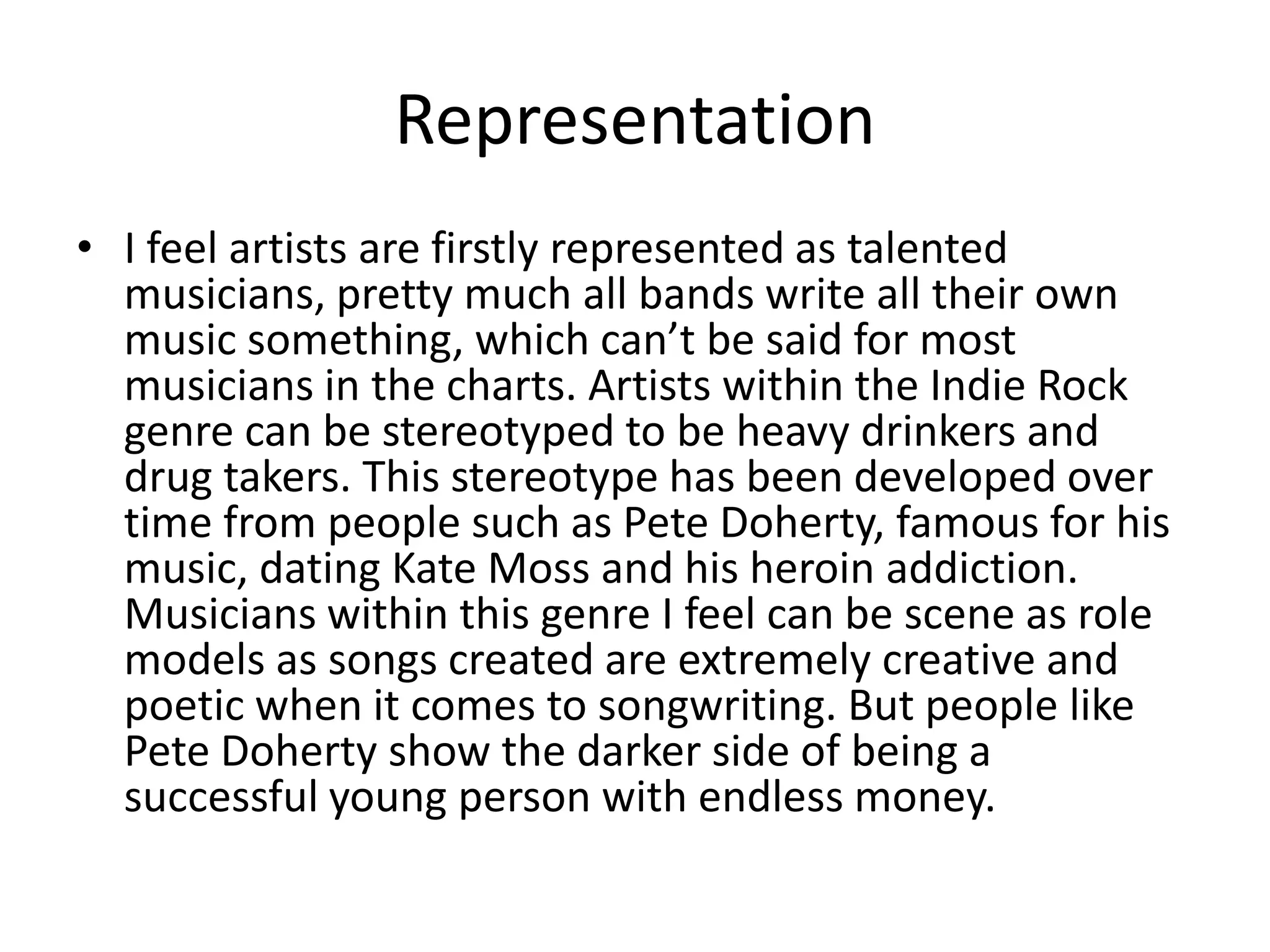Representation
• I feel artists are firstly represented as talented
  musicians, pretty much all bands write all their own
  music something, which can’t be said for most
  musicians in the charts. Artists within the Indie Rock
  genre can be stereotyped to be heavy drinkers and
  drug takers. This stereotype has been developed over
  time from people such as Pete Doherty, famous for his
  music, dating Kate Moss and his heroin addiction.
  Musicians within this genre I feel can be scene as role
  models as songs created are extremely creative and
  poetic when it comes to songwriting. But people like
  Pete Doherty show the darker side of being a
  successful young person with endless money.
 