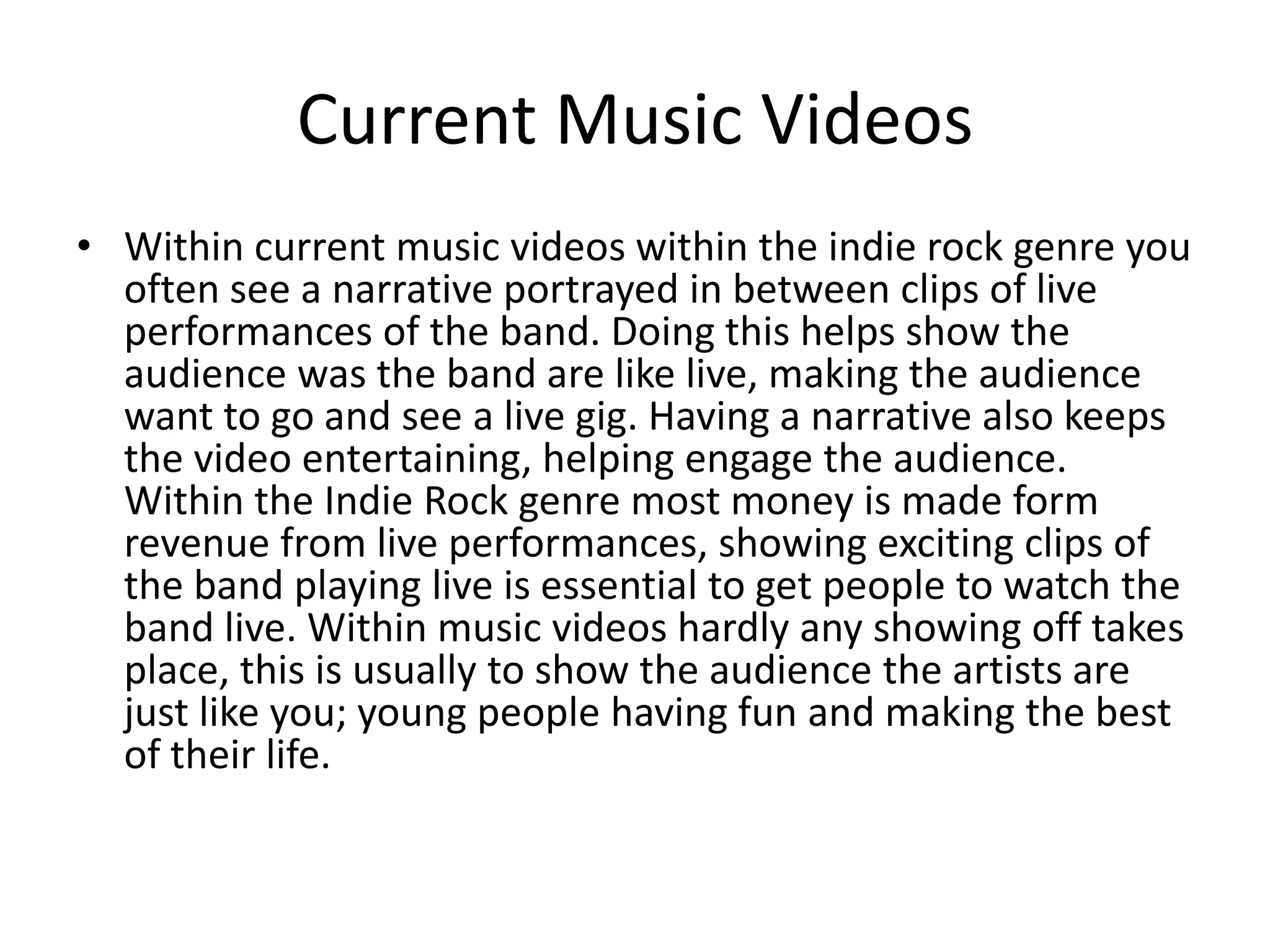 Current Music Videos
• Within current music videos within the indie rock genre you
  often see a narrative portrayed in between clips of live
  performances of the band. Doing this helps show the
  audience was the band are like live, making the audience
  want to go and see a live gig. Having a narrative also keeps
  the video entertaining, helping engage the audience.
  Within the Indie Rock genre most money is made form
  revenue from live performances, showing exciting clips of
  the band playing live is essential to get people to watch the
  band live. Within music videos hardly any showing off takes
  place, this is usually to show the audience the artists are
  just like you; young people having fun and making the best
  of their life.
 