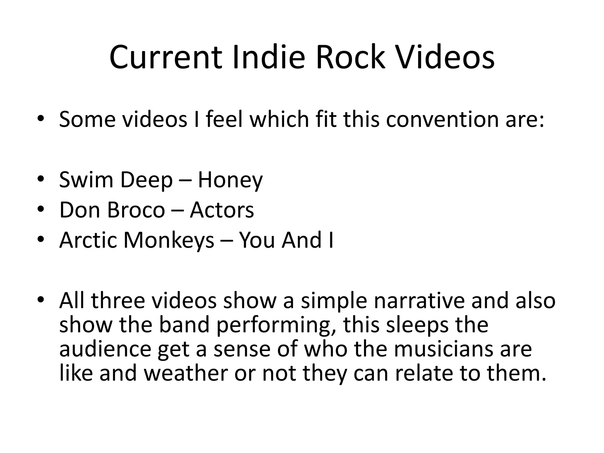 Current Indie Rock Videos
• Some videos I feel which fit this convention are:

• Swim Deep – Honey
• Don Broco – Actors
• Arctic Monkeys – You And I

• All three videos show a simple narrative and also
  show the band performing, this sleeps the
  audience get a sense of who the musicians are
  like and weather or not they can relate to them.
 