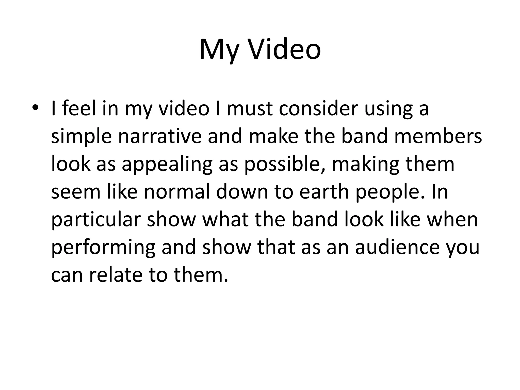 My Video
• I feel in my video I must consider using a
  simple narrative and make the band members
  look as appealing as possible, making them
  seem like normal down to earth people. In
  particular show what the band look like when
  performing and show that as an audience you
  can relate to them.
 