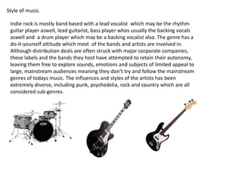 Style of music.

Indie rock is mostly band based with a lead vocalist which may be the rhythm
guitar player aswell, lead guitarist, bass player whos usually the backing vocals
aswell and a drum player which may be a backing vocalist also. The genre has a
do-it-yourself attitude which most of the bands and artists are involved in.
Although distribution deals are often struck with major corporate companies,
these labels and the bands they host have attempted to retain their autonomy,
leaving them free to explore sounds, emotions and subjects of limited appeal to
large, mainstream audiences meaning they don’t try and follow the mainstream
genres of todays music. The influences and styles of the artists has been
extremely diverse, including punk, psychedelia, rock and country which are all
considered sub-genres.

 