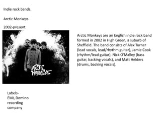 Indie rock bands.
Arctic Monkeys.
2002-present
Arctic Monkeys are an English indie rock band
formed in 2002 in High Green, a suburb of
Sheffield. The band consists of Alex Turner
(lead vocals, lead/rhythm guitar), Jamie Cook
(rhythm/lead guitar), Nick O'Malley (bass
guitar, backing vocals), and Matt Helders
(drums, backing vocals).

LabelsEMI, Domino
recording
company

 