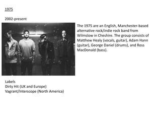 1975
2002-present
The 1975 are an English, Manchester-based
alternative rock/indie rock band from
Wilmslow in Cheshire. The group consists of
Matthew Healy (vocals, guitar), Adam Hann
(guitar), George Daniel (drums), and Ross
MacDonald (bass).

Labels
Dirty Hit (UK and Europe)
Vagrant/Interscope (North America)

 