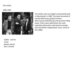 The smiths.
1982-1997
The Smiths were an English rock band formed
in Manchester in 1982. The band consisted of
vocalist Morrissey, guitarist Johnny
Marr, bassist Andy Rourke and drummer Mike
Joyce. Critics have called them the most
important alternative rock band to emerge
from the British independent music scene of
the 1980s.

Labels- warner
music
group, warner
bros. records

 