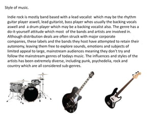 Style of music.

Indie rock is mostly band based with a lead vocalist which may be the rhythm
guitar player aswell, lead guitarist, bass player whos usually the backing vocals
aswell and a drum player which may be a backing vocalist also. The genre has a
do-it-yourself attitude which most of the bands and artists are involved in.
Although distribution deals are often struck with major corporate
companies, these labels and the bands they host have attempted to retain their
autonomy, leaving them free to explore sounds, emotions and subjects of
limited appeal to large, mainstream audiences meaning they don’t try and
follow the mainstream genres of todays music. The influences and styles of the
artists has been extremely diverse, including punk, psychedelia, rock and
country which are all considered sub-genres.

 