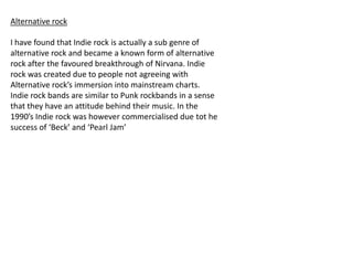 Alternative rock
I have found that Indie rock is actually a sub genre of
alternative rock and became a known form of alternative
rock after the favoured breakthrough of Nirvana. Indie
rock was created due to people not agreeing with
Alternative rock’s immersion into mainstream charts.
Indie rock bands are similar to Punk rockbands in a sense
that they have an attitude behind their music. In the
1990’s Indie rock was however commercialised due tot he
success of ‘Beck’ and ‘Pearl Jam’

 