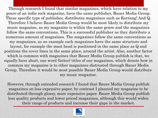 Through research I found that similar magazines, which have relation to my
genre of an indie rock magazine, have the same publisher, Bauer Media Group.
These specific type of publisher, distributes magazines such as Kerrang! And Q.
Therefore I believe Bauer Media Group would be most likely to distribute my
music magazine, as my magazine is within the same genre and the magazines
follow the same conventions. This is a successful publisher as they distribute a
numerous amount of magazines. The magazines follow the same conventions as
my magazines, as an example each magazines have the same structure and
layout, for example the mast head is positioned in the same place as Q and
positions the cover lines in the same place, around the artist. Also, another factor
which is common with magazines that Bauer Media Group publish is that, we
equally have short, one word (letter) titles of our magazines, which denote how in
common my magazine is to other magazines distrusted through Bauer Media
Group. Therefore it would be most possible Bauer Media Group would distribute
my music magazine.
However, through extended research I found that Bauer Media Group publish
magazines on less expensive paper, by contrast I planned my magazine to be
distributed through glossy, more expensive paper. Bauer Media Group publish
less quality products and lower priced magazines, although this would widen
their range of products and increase their gaps in the market.
 