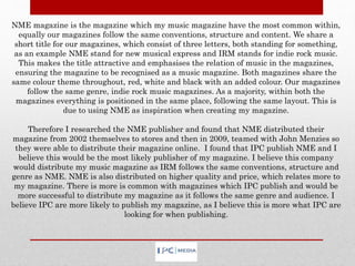NME magazine is the magazine which my music magazine have the most common within,
equally our magazines follow the same conventions, structure and content. We share a
short title for our magazines, which consist of three letters, both standing for something,
as an example NME stand for new musical express and IRM stands for indie rock music.
This makes the title attractive and emphasises the relation of music in the magazines,
ensuring the magazine to be recognised as a music magazine. Both magazines share the
same colour theme throughout, red, white and black with an added colour. Our magazines
follow the same genre, indie rock music magazines. As a majority, within both the
magazines everything is positioned in the same place, following the same layout. This is
due to using NME as inspiration when creating my magazine.
Therefore I researched the NME publisher and found that NME distributed their
magazine from 2002 themselves to stores and then in 2009, teamed with John Menzies so
they were able to distribute their magazine online. I found that IPC publish NME and I
believe this would be the most likely publisher of my magazine. I believe this company
would distribute my music magazine as IRM follows the same conventions, structure and
genre as NME. NME is also distributed on higher quality and price, which relates more to
my magazine. There is more is common with magazines which IPC publish and would be
more successful to distribute my magazine as it follows the same genre and audience. I
believe IPC are more likely to publish my magazine, as I believe this is more what IPC are
looking for when publishing.
 