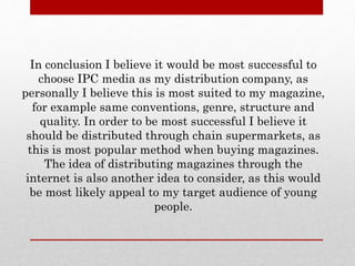 In conclusion I believe it would be most successful to
choose IPC media as my distribution company, as
personally I believe this is most suited to my magazine,
for example same conventions, genre, structure and
quality. In order to be most successful I believe it
should be distributed through chain supermarkets, as
this is most popular method when buying magazines.
The idea of distributing magazines through the
internet is also another idea to consider, as this would
be most likely appeal to my target audience of young
people.
 
