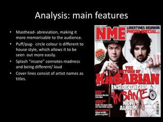 Analysis: main features 
• Masthead- abreviation, making it 
more memorisable to the audience. 
• Puff/pug- circle colour is different to 
house style, which allows it to be 
seen out more easily. 
• Splash “insane” connotes madness 
and being different/ loud 
• Cover lines consist of artist names as 
titles. 
 