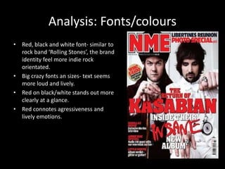 Analysis: Fonts/colours 
• Red, black and white font- similar to 
rock band ‘Rolling Stones’, the brand 
identity feel more indie rock 
orientated. 
• Big crazy fonts an sizes- text seems 
more loud and lively. 
• Red on black/white stands out more 
clearly at a glance. 
• Red connotes agressiveness and 
lively emotions. 
 