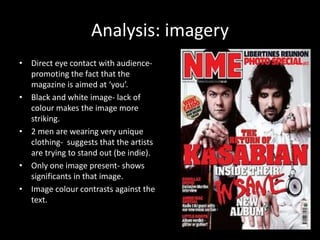 Analysis: imagery 
• Direct eye contact with audience-promoting 
the fact that the 
magazine is aimed at ‘you’. 
• Black and white image- lack of 
colour makes the image more 
striking. 
• 2 men are wearing very unique 
clothing- suggests that the artists 
are trying to stand out (be indie). 
• Only one image present- shows 
significants in that image. 
• Image colour contrasts against the 
text. 
