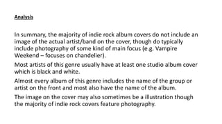 In summary, the majority of indie rock album covers do not include an
image of the actual artist/band on the cover, though do typically
include photography of some kind of main focus (e.g. Vampire
Weekend – focuses on chandelier).
Most artists of this genre usually have at least one studio album cover
which is black and white.
Almost every album of this genre includes the name of the group or
artist on the front and most also have the name of the album.
The image on the cover may also sometimes be a illustration though
the majority of indie rock covers feature photography.
Analysis
 