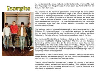 As you can see in the image no band member looks similar in terms of the style
that they adapt, even though the use of certain colors e.g. White and black are
featured more than once.
You begin to see the individuals personalities shine through the choice of tops
worn. It could be suggested that the lead singer of the band is wearing the red
sweatshirt, as it strategically draws the readers attention towards him, usually the
public face of the band is positioned in a way that the readers will notice them
first. There is also use of outdoor clothing (the fawn jacket) it adds a different
visual element to the photograph. The other two members adapt the casual style
of unbuttoned shirts over plain colored tee-shirts expressing their relaxed
attitudes towards fashion.
The preferred choice of trousers in this example is jeans, however except for the
fit (skinny fit) they are wide apart in terms of color, wash and the way in which
they are styled. For example the band member wearing red, his jeans are placed
higher up by the waist, whereas the others are more placed towards the hips.
Two members of the band have their jeans rolled up at the bottom, I’ve noticed
the member in red has his rolled up much higher. The other two have their jeans
bunched up at the bottom. One (in the brown bomber jacket has his more
scrunched than the other on the far left who’s smoothed out. What is important to
consider is the use of individual style preferences as although they are all wearing
jeans they show variation in the way that the simple article of clothing is worn, it’s
completely different and independent.
With regards to their footwear choice, most members have chosen the smart
brogue with only one member opting for the more casual choice of trainers. With
the choice of color no two members are co-ordinated.
There is minimal use of accessories used, however it is common to see pierced
or stretched ears as well as frayed festival bracelets. Yet it could be interpreted
that their body art is an accessory, with this in mind it could be that there is an
abundance of accessories featured.

 