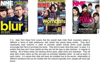 It is clear from these front covers that the overall style Indie Rock musicians adopt is
different in terms of style preference, with certain key pieces being similar. They don’t
necessarily wear costume in order to promote certain brands which could possibly
encourage their fans to purchase the same. They tend to wear what they want to wear, it is
evident that they don’t have stylists as they are not the type to take direction in regards to
clothing. All of these artists are wearing skinny jeans, plaid shirts and outerwear. They all
wear dark musky colors as they are seen as everyday relatable colors as well as down to
earth colors. In a sense their style will never be outdated due to the secure obtainability of
different variations that can be created with the costume typically worn, people will never get
bored.

 