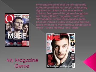 My magazine genre shall be very generally
          based around indie rock music but focusing
          slightly on an older audience more than
          children. Examples of this genre of magazine
          are ‘Rolling Stones’ magazine, ‘NME’and
          ‘Q’magazine. I chose this magazine genre
          because indie is a widely known and growing
          genre which have many famous bands such as
          ‘Muse’, ‘Arctic Monkeys’ and ‘Killers’.




My Magazine
   Genre
 