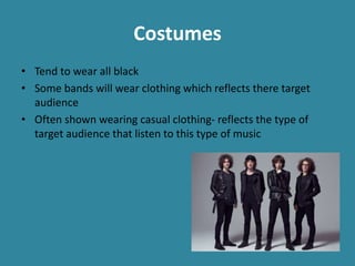 Costumes
• Tend to wear all black
• Some bands will wear clothing which reflects there target
audience
• Often shown wearing casual clothing- reflects the type of
target audience that listen to this type of music
 