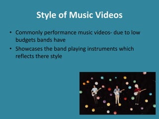 Style of Music Videos
• Commonly performance music videos- due to low
budgets bands have
• Showcases the band playing instruments which
reflects there style
 