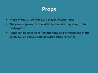 Props
• Music videos show the band playing instruments
• The props represents the artist in the way they want to be
portrayed
• Props can be used to reflect the tone and atmosphere of the
song, e.g. an acoustic guitar would show romance
 