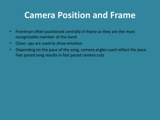 Camera Position and Frame
• Frontman often positioned centrally in frame as they are the most
recognizable member of the band
• Close- ups are used to show emotion
• Depending on the pace of the song, camera angles used reflect the pace.
Fast paced song results in fast paced camera cuts
 
