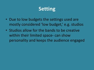 Setting
• Due to low budgets the settings used are
mostly considered ‘low budget,’ e.g. studios
• Studios allow for the bands to be creative
within their limited space- can show
personality and keeps the audience engaged
 