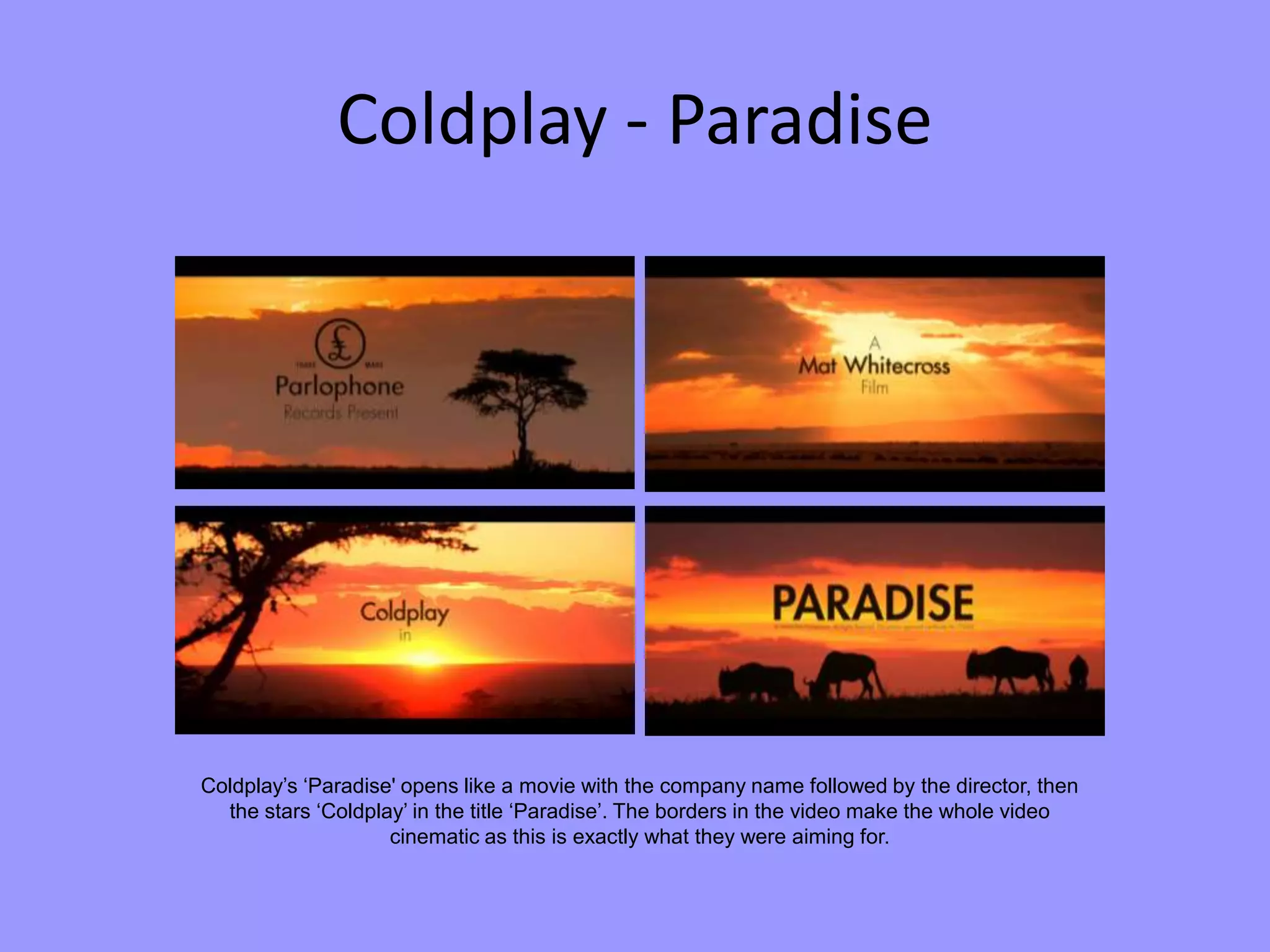 Coldplay - Paradise
Coldplay’s ‘Paradise' opens like a movie with the company name followed by the director, then
the stars ‘Coldplay’ in the title ‘Paradise’. The borders in the video make the whole video
cinematic as this is exactly what they were aiming for.
 