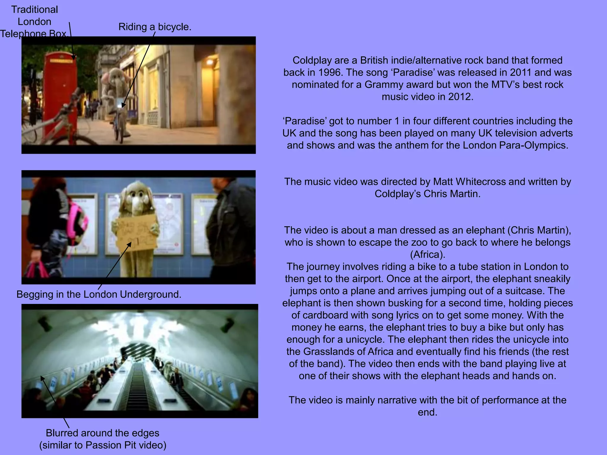 Coldplay are a British indie/alternative rock band that formed
back in 1996. The song ‘Paradise’ was released in 2011 and was
nominated for a Grammy award but won the MTV’s best rock
music video in 2012.
‘Paradise’ got to number 1 in four different countries including the
UK and the song has been played on many UK television adverts
and shows and was the anthem for the London Para-Olympics.
The music video was directed by Matt Whitecross and written by
Coldplay’s Chris Martin.
The video is about a man dressed as an elephant (Chris Martin),
who is shown to escape the zoo to go back to where he belongs
(Africa).
The journey involves riding a bike to a tube station in London to
then get to the airport. Once at the airport, the elephant sneakily
jumps onto a plane and arrives jumping out of a suitcase. The
elephant is then shown busking for a second time, holding pieces
of cardboard with song lyrics on to get some money. With the
money he earns, the elephant tries to buy a bike but only has
enough for a unicycle. The elephant then rides the unicycle into
the Grasslands of Africa and eventually find his friends (the rest
of the band). The video then ends with the band playing live at
one of their shows with the elephant heads and hands on.
The video is mainly narrative with the bit of performance at the
end.
Blurred around the edges
(similar to Passion Pit video)
Begging in the London Underground.
Riding a bicycle.
Traditional
London
Telephone Box.
 